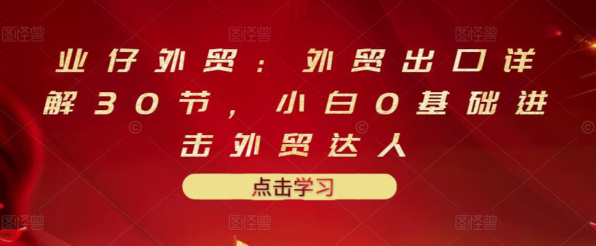 业仔外贸：外贸出口详解30节，小白0基础进击外贸达人 价值666元-久创网