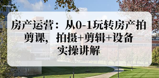 房产运营：从0-1玩转房产拍剪课，拍摄 剪辑 设备，实操讲解（价值899）-久创网