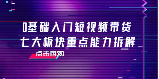 0基础入门短视频带货，七大板块重点能力拆解，7节精品课4小时干货-久创网