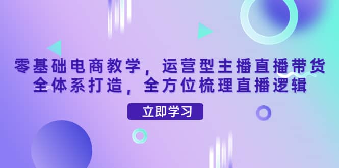 零基础电商教学，运营型主播直播带货全体系打造，全方位梳理直播逻辑-久创网