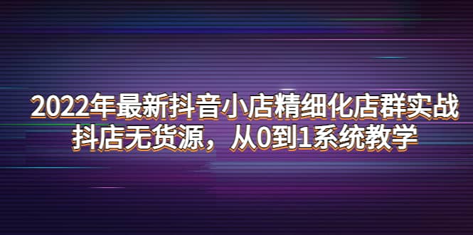 2022年最新抖音小店精细化店群实战，抖店无货源，从0到1系统教学-久创网