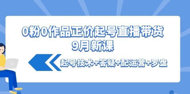 0粉0作品正价起号直播带货9月新课：起号技术 答疑 配运营 罗盘-久创网