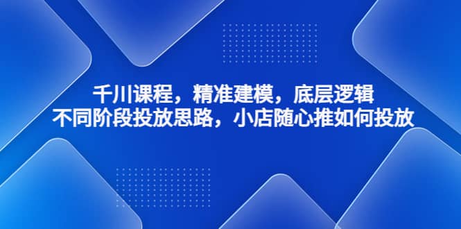 千川课程，精准建模，底层逻辑，不同阶段投放思路，小店随心推如何投放-久创网