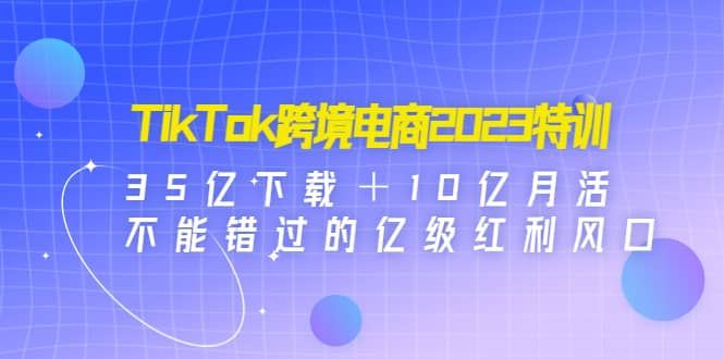 TikTok跨境电商2023特训：35亿下载＋10亿月活，不能错过的亿级红利风口-久创网