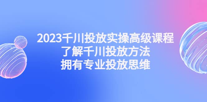 2023千川投放实操高级课程：了解千川投放方法，拥有专业投放思维-久创网