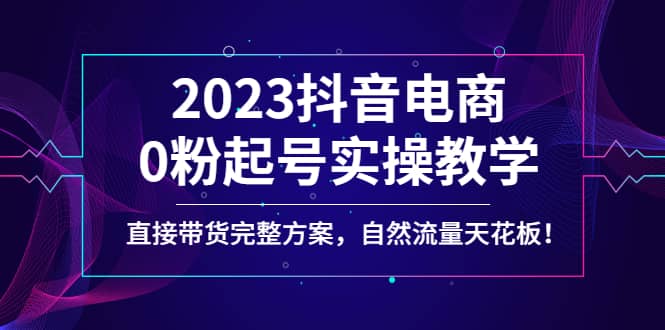 2023抖音电商0粉起号实操教学，直接带货完整方案，自然流量天花板-久创网