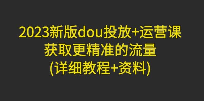 2023新版dou投放 运营课：获取更精准的流量(详细教程 资料)无水印-久创网