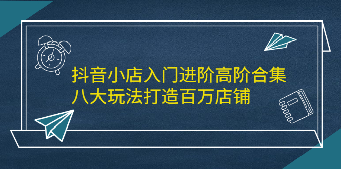 抖音小店入门进阶高阶合集，八大玩法打造百万店铺-久创网