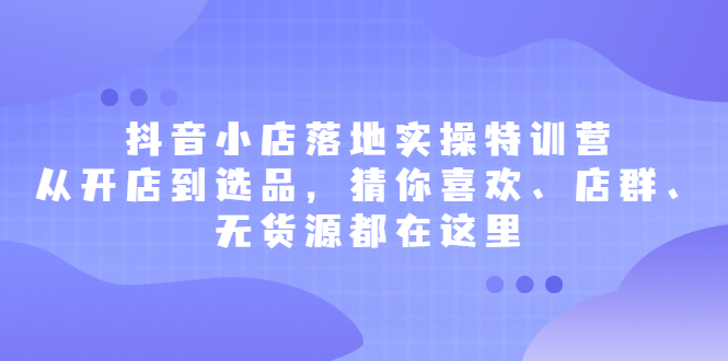 抖音小店落地实操特训营，从开店到选品，猜你喜欢、店群、无货源都在这里-久创网