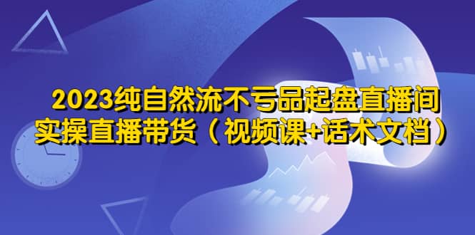 2023纯自然流不亏品起盘直播间，实操直播带货（视频课 话术文档）-久创网