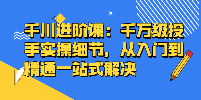 千川进阶课：千川投放细节实操，从入门到精通一站式解决-久创网