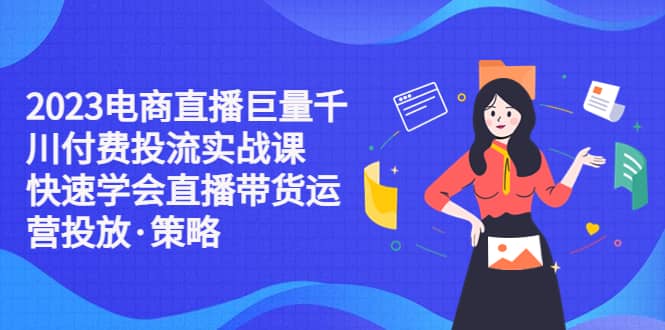 2023电商直播巨量千川付费投流实战课，快速学会直播带货运营投放·策略-久创网