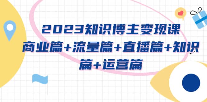 2023知识博主变现实战进阶课：商业篇 流量篇 直播篇 知识篇 运营篇-久创网