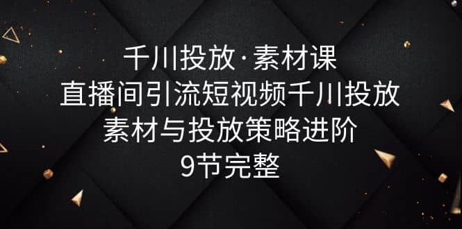 千川投放·素材课：直播间引流短视频千川投放素材与投放策略进阶，9节完整-久创网