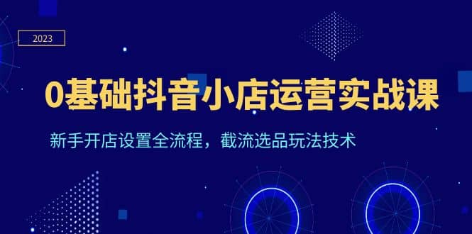 0基础抖音小店运营实战课，新手开店设置全流程，截流选品玩法技术-久创网