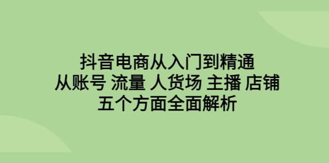 抖音电商从入门到精通，从账号 流量 人货场 主播 店铺五个方面全面解析-久创网