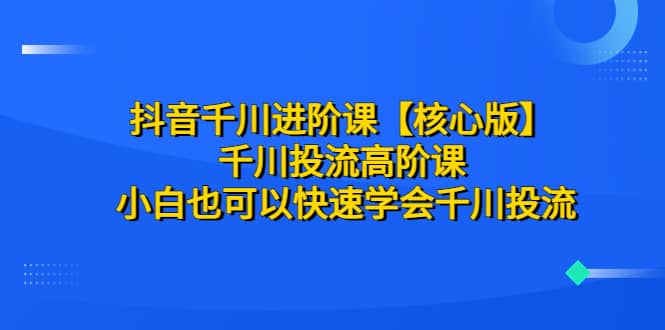 抖音千川进阶课【核心版】 千川投流高阶课 小白也可以快速学会千川投流-久创网