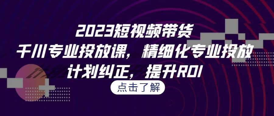 2023短视频带货-千川专业投放课，精细化专业投放，计划纠正，提升ROI-久创网