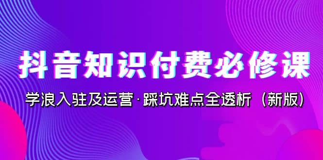 抖音·知识付费·必修课，学浪入驻及运营·踩坑难点全透析（2023新版）-久创网