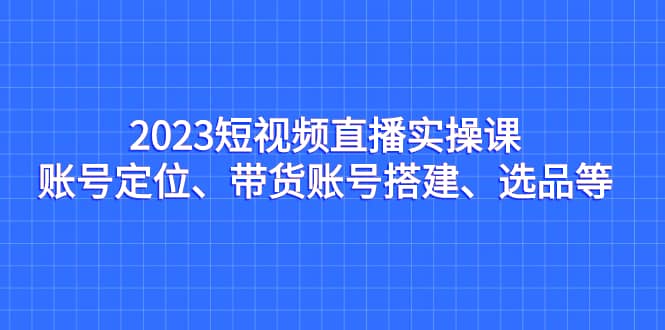 2023短视频直播实操课，账号定位、带货账号搭建、选品等-久创网