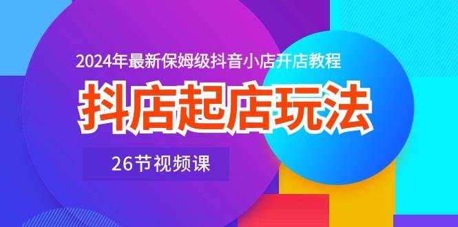 抖店起店玩法，2024年最新保姆级抖音小店开店教程（26节视频课）-久创网