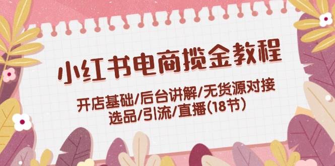 小红书电商揽金教程：开店基础/后台讲解/无货源对接/选品/引流/直播(18节)-久创网