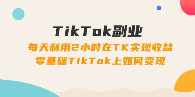 TikTok副业：每天利用2小时在TK实现收益，零基础TikTok上如何变现，34节程-久创网