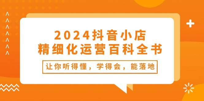 2024抖音小店-精细化运营百科全书：让你听得懂，学得会，能落地（34节课）-久创网