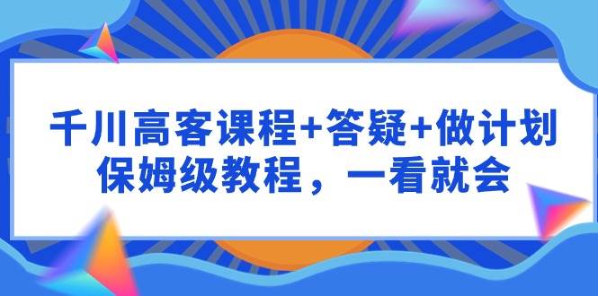 千川 高客课程+答疑+做计划，保姆级教程，一看就会-久创网