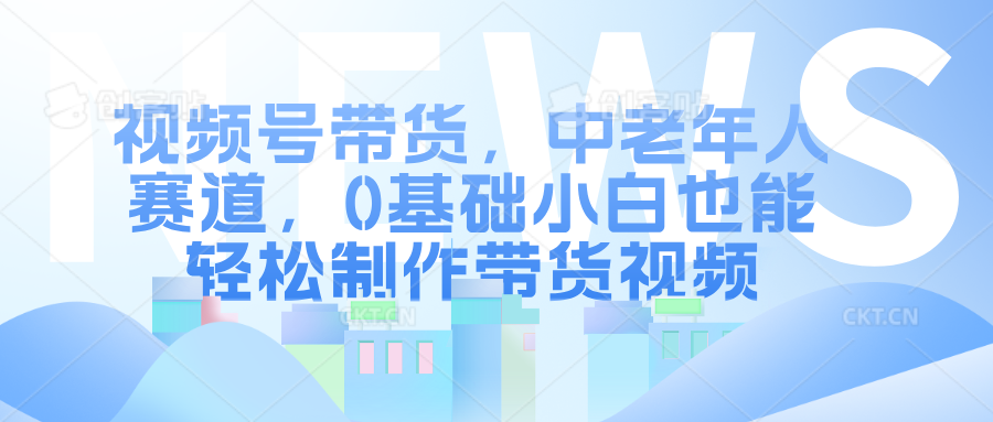 视频号带货，中老年人赛道，0基础小白也能轻松制作带货视频-久创网