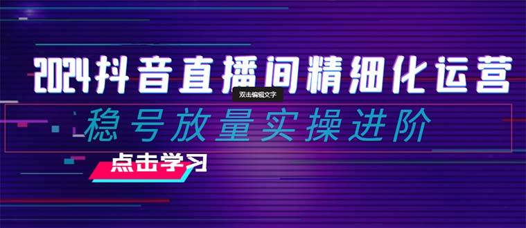 2024抖音直播间精细化运营：稳号放量实操进阶 选品/排品/起号/小店随心推/千川付费如何去投放-久创网